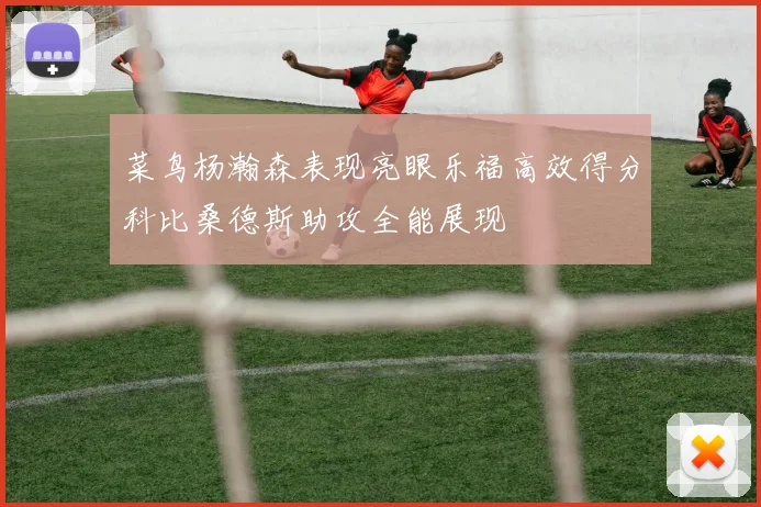 菜鸟杨瀚森表现亮眼乐福高效得分科比桑德斯助攻全能展现