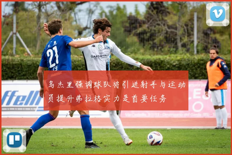 乌杰里强调球队将引进射手与运动员提升弗拉格实力是首要任务