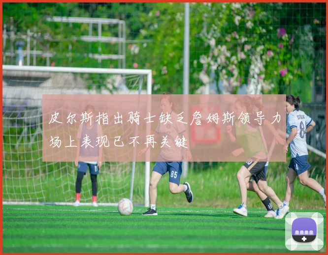 皮尔斯指出骑士缺乏詹姆斯领导力场上表现已不再关键