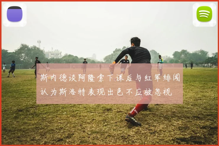 斯内德谈阿隆索下课后与红军绯闻认为斯洛特表现出色不应被忽视