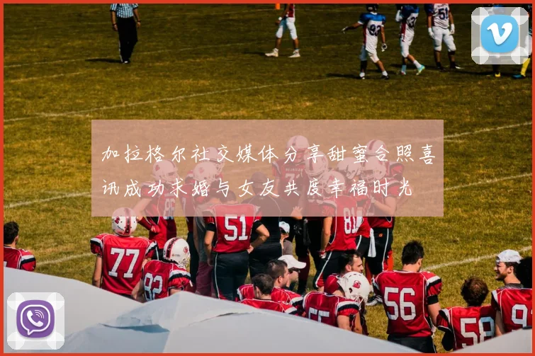 加拉格尔社交媒体分享甜蜜合照喜讯成功求婚与女友共度幸福时光